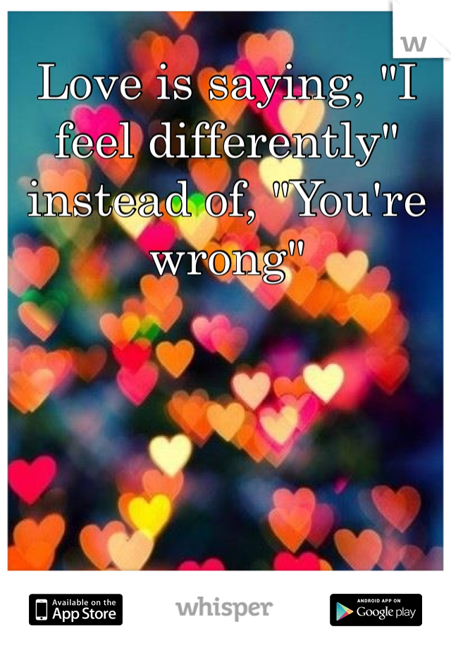 Love is saying, "I feel differently" instead of, "You're wrong"