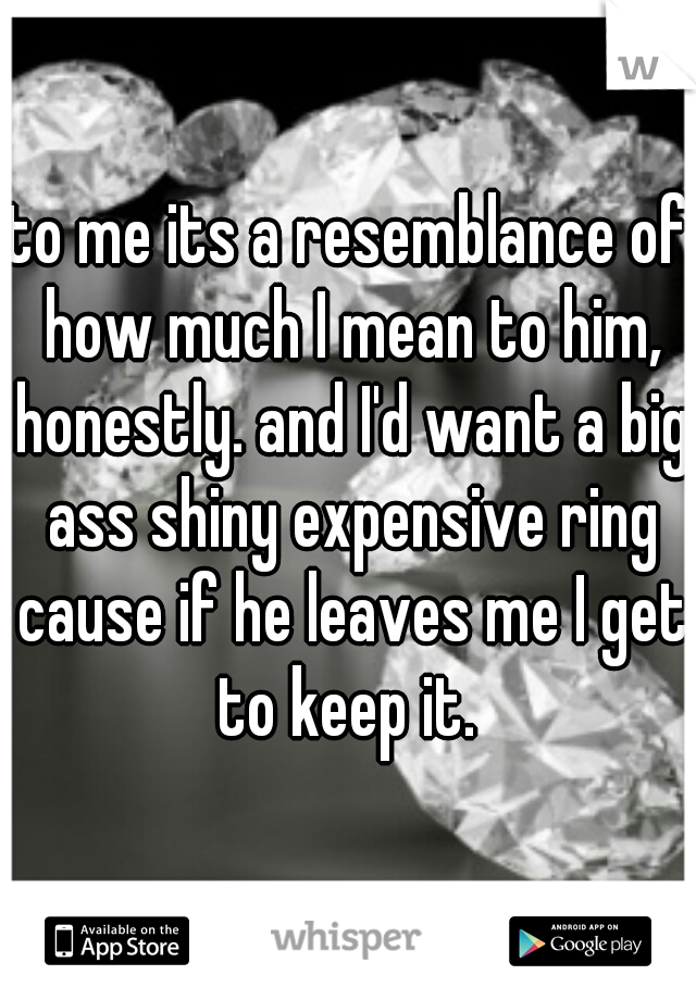 to me its a resemblance of how much I mean to him, honestly. and I'd want a big ass shiny expensive ring cause if he leaves me I get to keep it. 