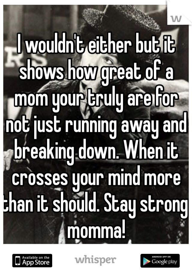 I wouldn't either but it shows how great of a mom your truly are for not just running away and breaking down. When it crosses your mind more than it should. Stay strong momma! 