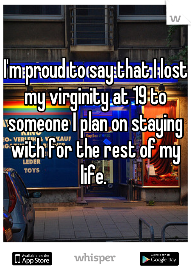 I'm proud to say that I lost my virginity at 19 to someone I plan on staying with for the rest of my life. 