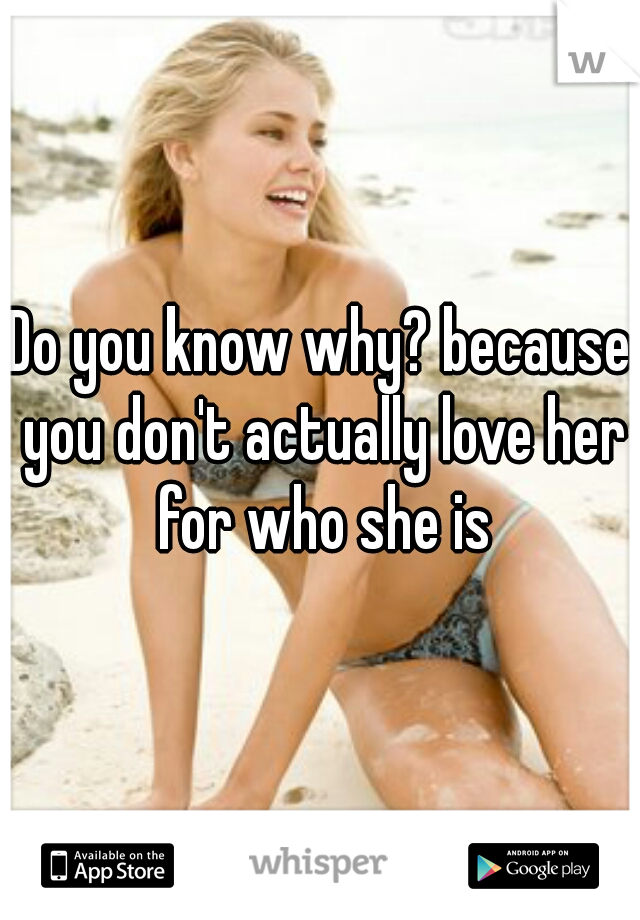 Do you know why? because you don't actually love her for who she is
