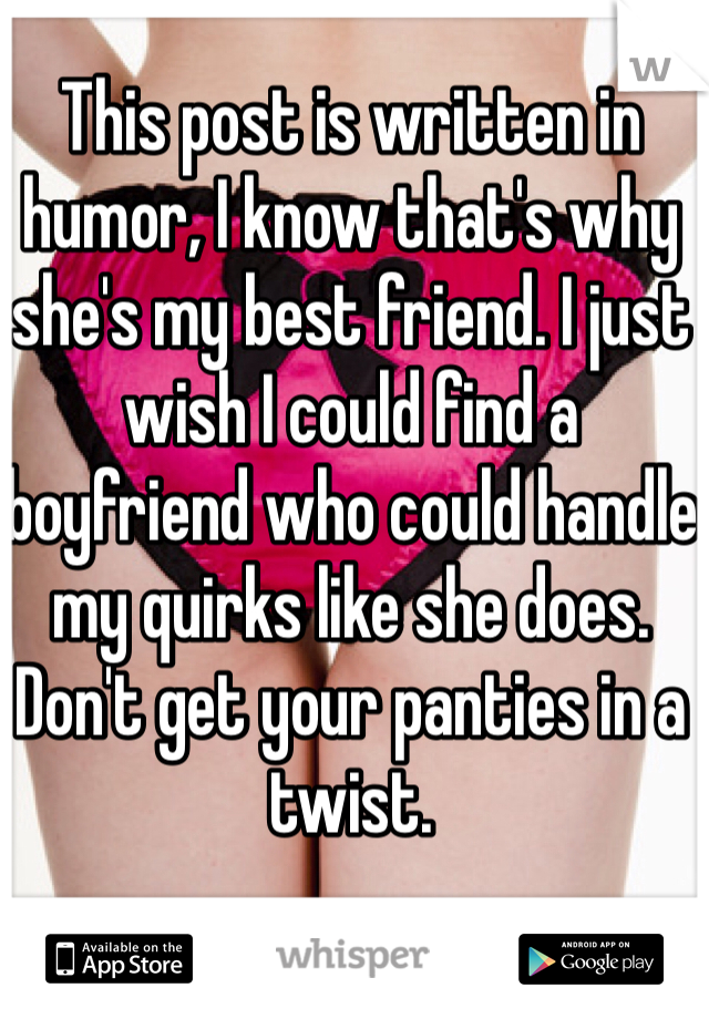 This post is written in humor, I know that's why she's my best friend. I just wish I could find a boyfriend who could handle my quirks like she does. Don't get your panties in a twist.