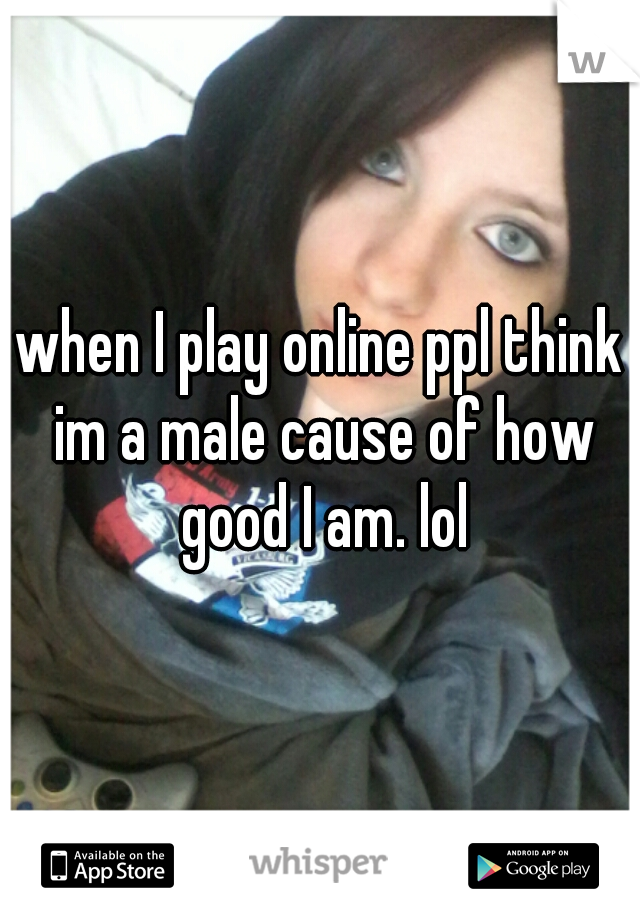 when I play online ppl think im a male cause of how good I am. lol