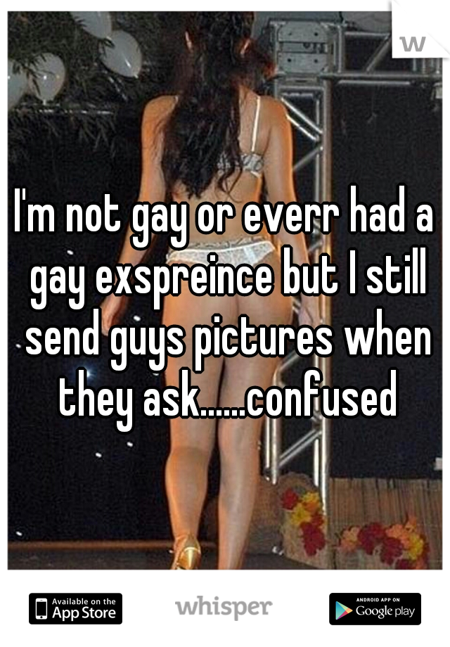 I'm not gay or everr had a gay exspreince but I still send guys pictures when they ask......confused