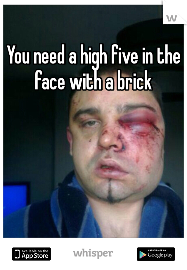 You need a high five in the face with a brick