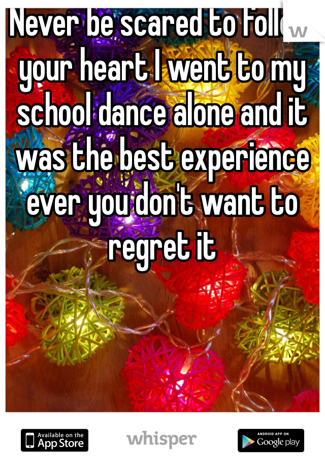 Never be scared to follow your heart I went to my school dance alone and it was the best experience ever you don't want to regret it 