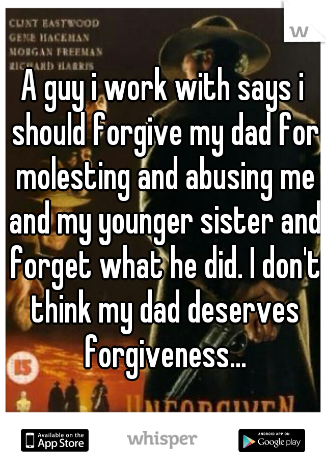 A guy i work with says i should forgive my dad for molesting and abusing me and my younger sister and forget what he did. I don't think my dad deserves forgiveness...