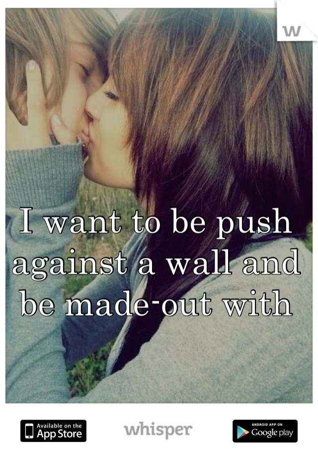 I want to be push against a wall and be made-out with