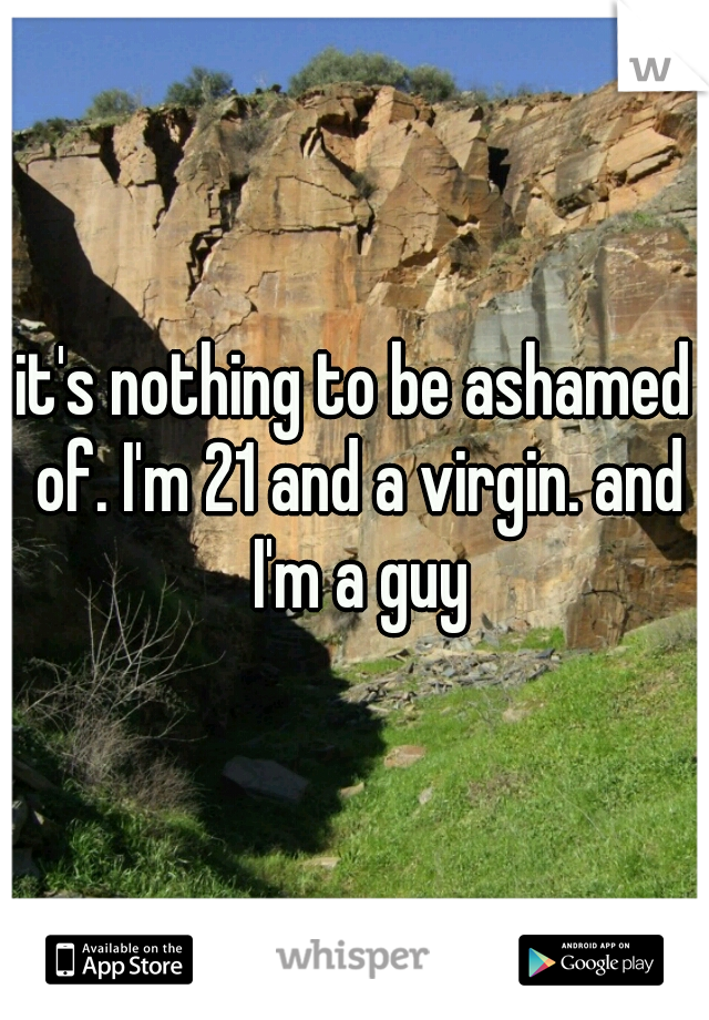 it's nothing to be ashamed of. I'm 21 and a virgin. and I'm a guy