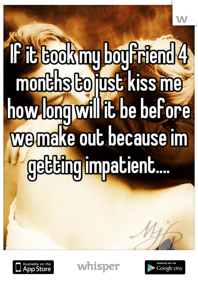 If it took my boyfriend 4 months to just kiss me how long will it be before we make out because im getting impatient....