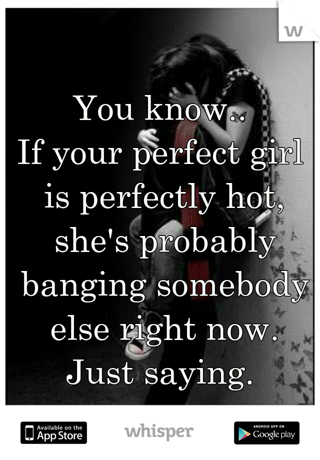 You know..
If your perfect girl is perfectly hot, she's probably banging somebody else right now.
Just saying.