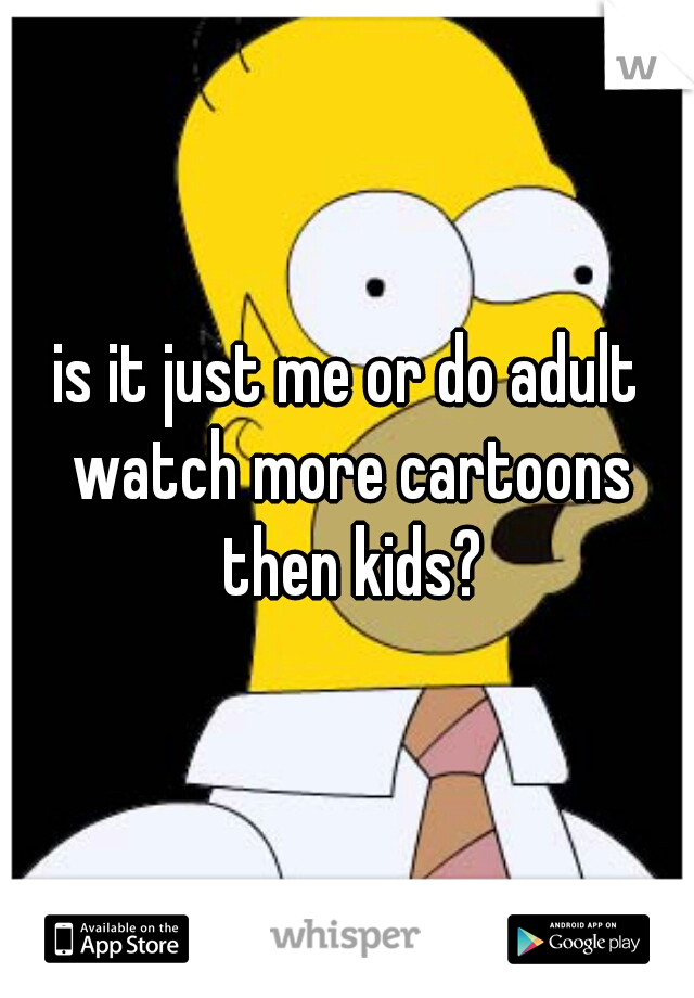 is it just me or do adult watch more cartoons then kids?