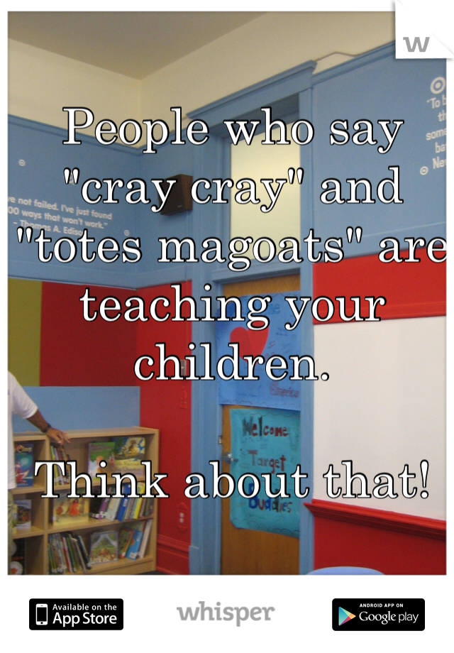 People who say "cray cray" and "totes magoats" are teaching your children.

Think about that!