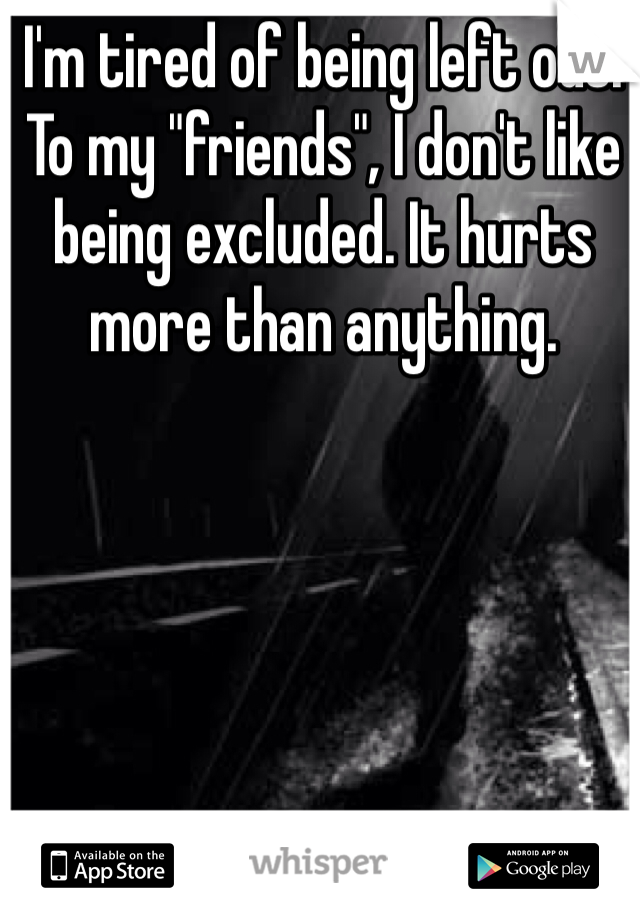 I'm tired of being left out. To my "friends", I don't like being excluded. It hurts more than anything. 