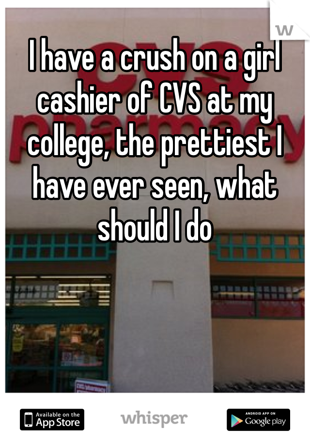 I have a crush on a girl cashier of CVS at my college, the prettiest I have ever seen, what should I do