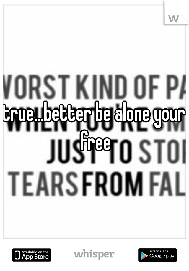 true...better be alone your free