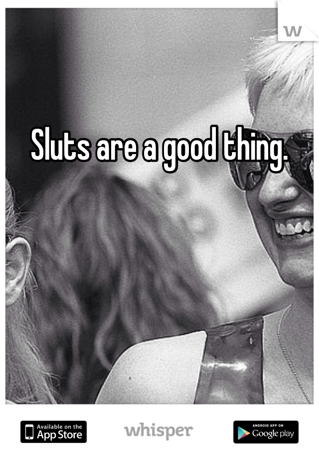 Sluts are a good thing.