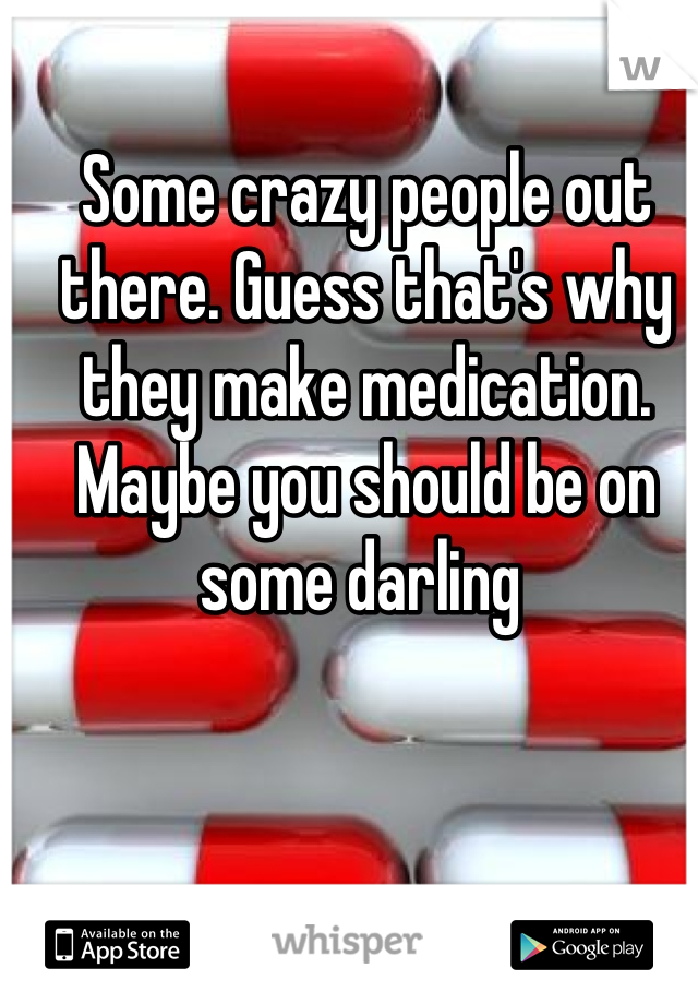 Some crazy people out there. Guess that's why they make medication. Maybe you should be on some darling 

