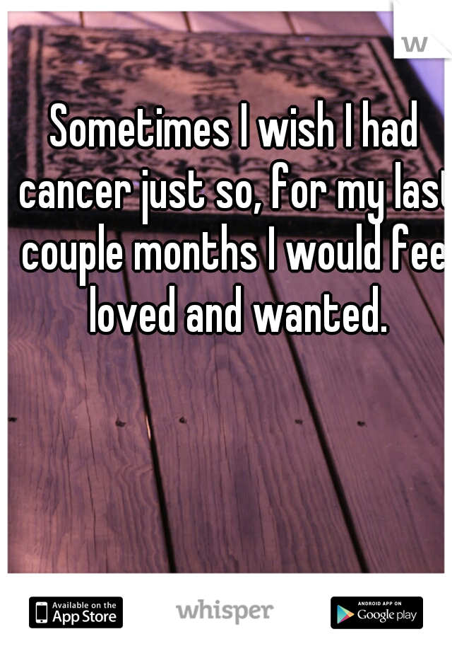 Sometimes I wish I had cancer just so, for my last couple months I would feel loved and wanted.