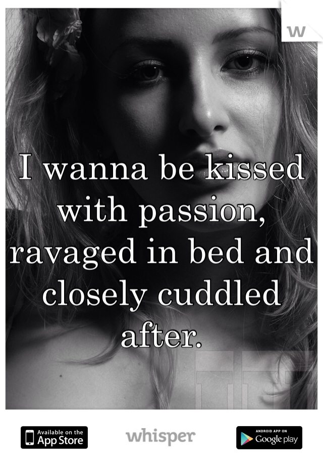 I wanna be kissed with passion, ravaged in bed and closely cuddled after. 
