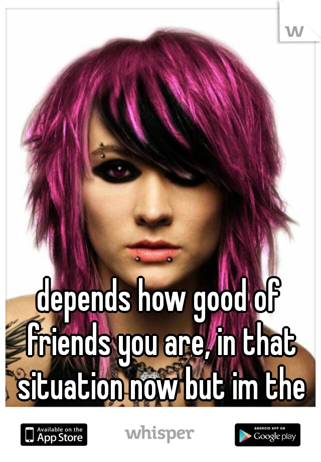 depends how good of friends you are, in that situation now but im the ex.....