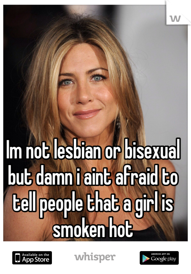 Im not lesbian or bisexual but damn i aint afraid to tell people that a girl is smoken hot