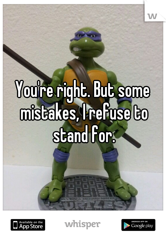 You're right. But some mistakes, I refuse to stand for.