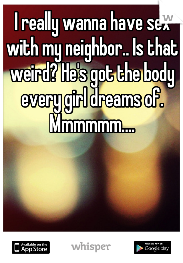 I really wanna have sex with my neighbor.. Is that weird? He's got the body every girl dreams of. Mmmmmm....