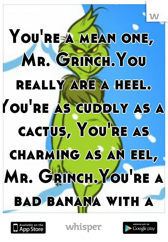 You're a mean one, Mr. Grinch.You really are a heel.
You're as cuddly as a cactus, You're as charming as an eel, Mr. Grinch.You're a bad banana with a greasy black peel. 
CLASSIC!