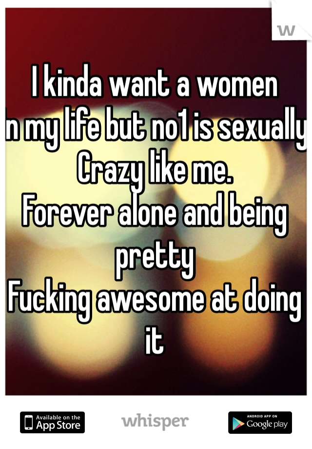 I kinda want a women 
In my life but no1 is sexually 
Crazy like me. 
Forever alone and being pretty 
Fucking awesome at doing it
