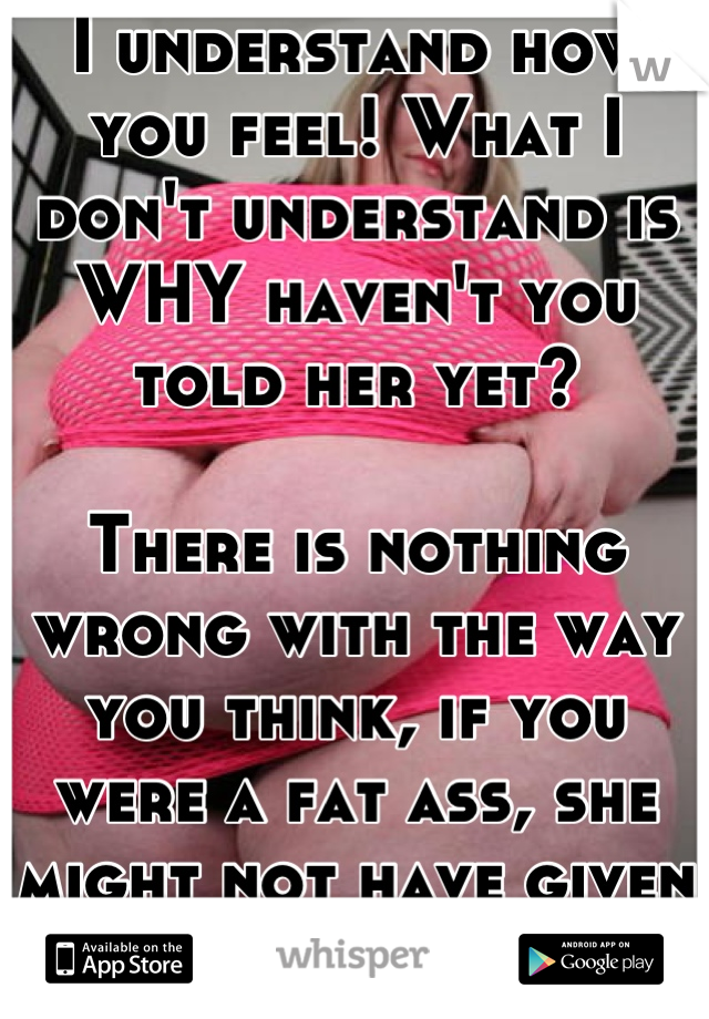 I understand how you feel! What I don't understand is WHY haven't you told her yet?

There is nothing wrong with the way you think, if you were a fat ass, she might not have given you the time of day