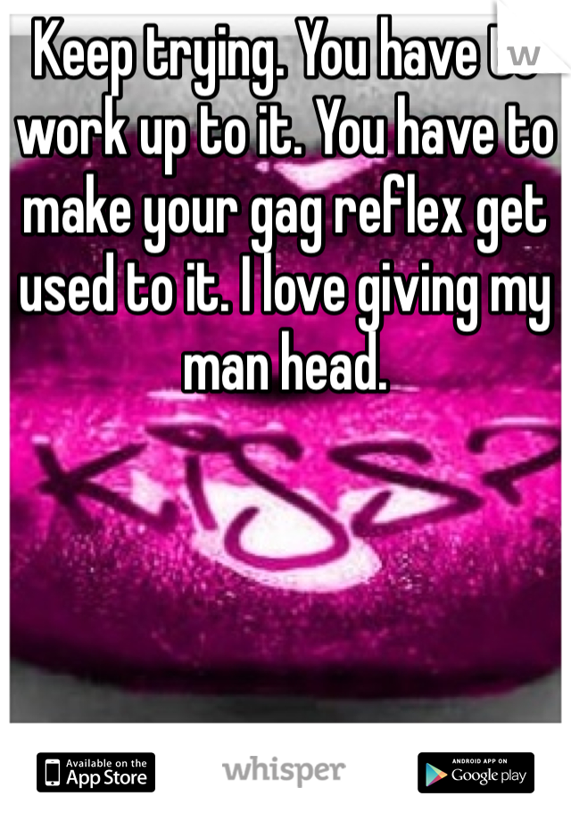 Keep trying. You have to work up to it. You have to make your gag reflex get used to it. I love giving my man head. 
