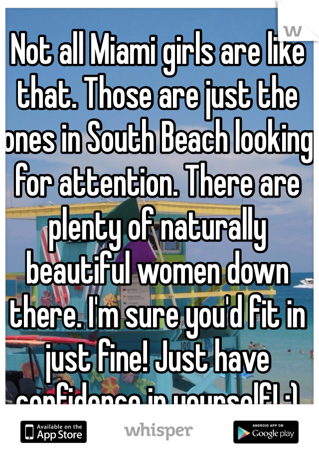 Not all Miami girls are like that. Those are just the ones in South Beach looking for attention. There are plenty of naturally beautiful women down there. I'm sure you'd fit in just fine! Just have confidence in yourself! :)