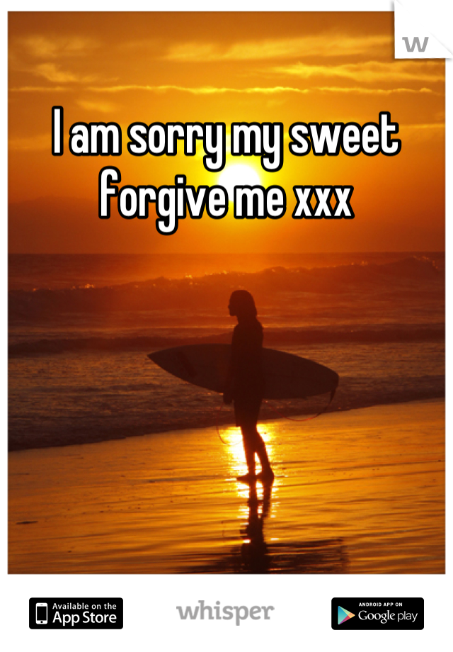 I am sorry my sweet forgive me xxx