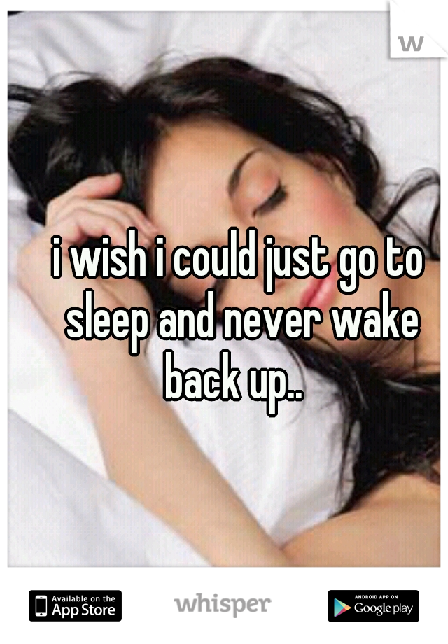 i wish i could just go to sleep and never wake back up..  