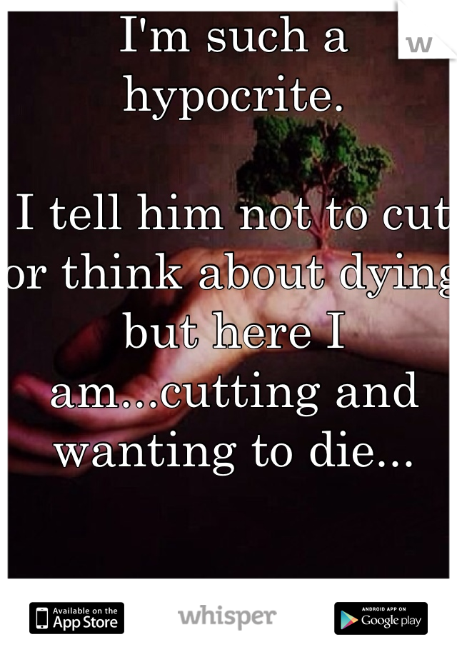 I'm such a hypocrite. 

I tell him not to cut or think about dying but here I am...cutting and wanting to die...