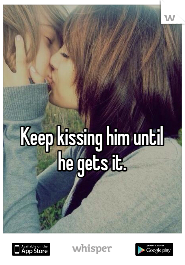 Keep kissing him until 
he gets it.
