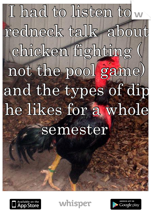 I had to listen to a redneck talk  about chicken fighting ( not the pool game) and the types of dip he likes for a whole semester 