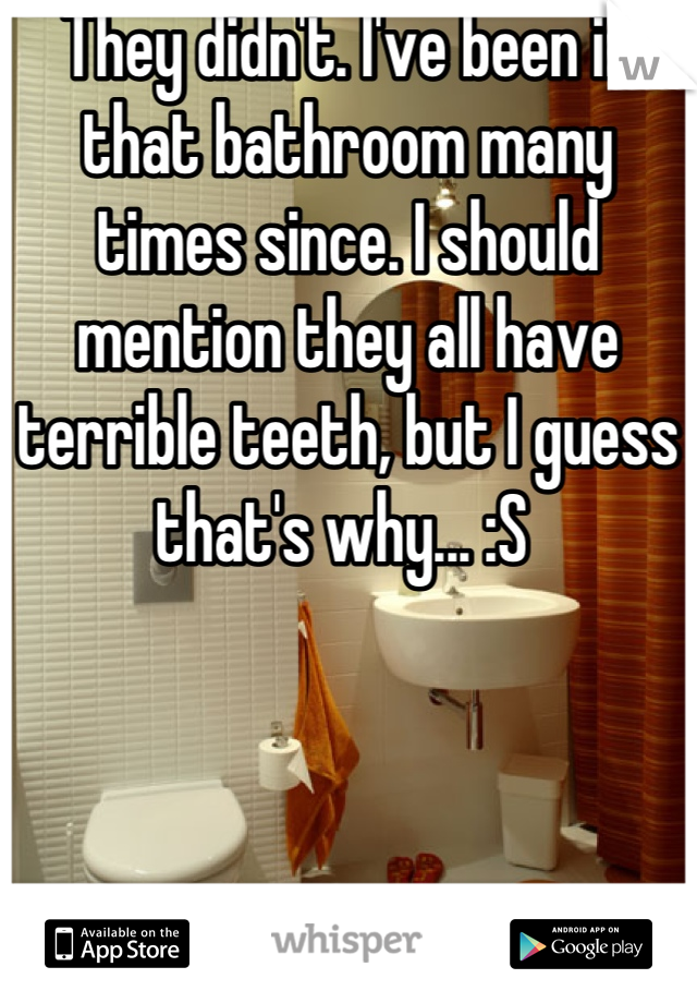 They didn't. I've been in that bathroom many times since. I should mention they all have terrible teeth, but I guess that's why... :S 
