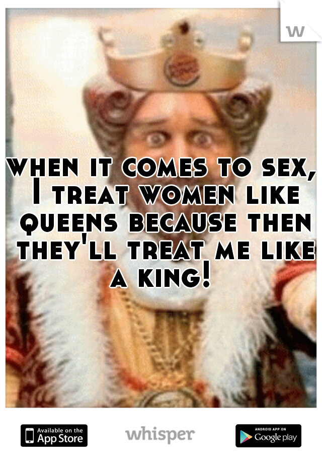 when it comes to sex, I treat women like queens because then they'll treat me like a king! 