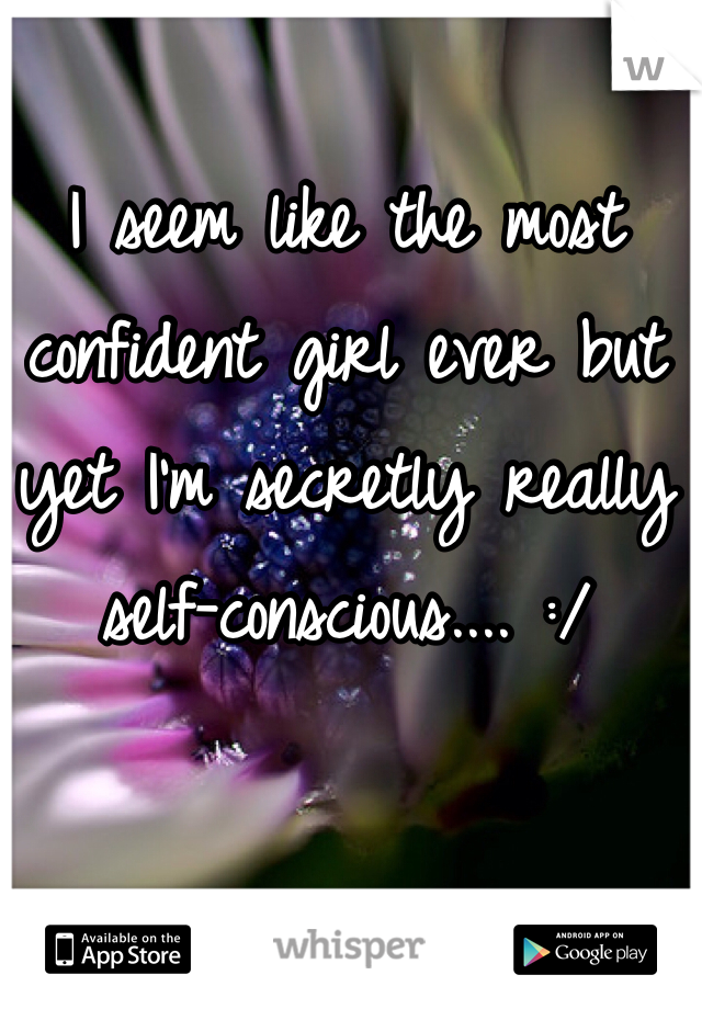 I seem like the most confident girl ever but yet I'm secretly really self-conscious.... :/  
