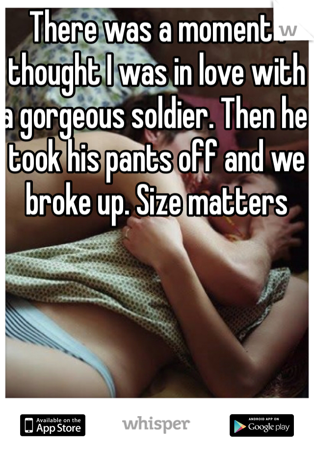 There was a moment i thought I was in love with a gorgeous soldier. Then he took his pants off and we broke up. Size matters