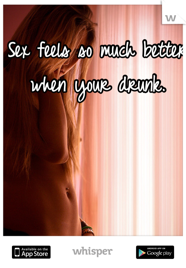 Sex feels so much better when your drunk. 