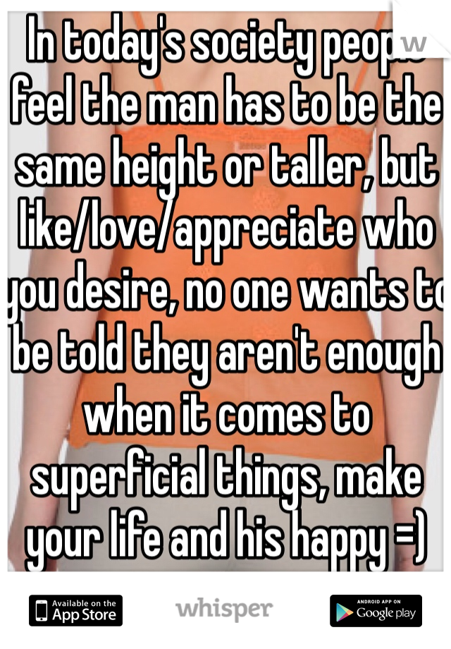 In today's society people feel the man has to be the same height or taller, but like/love/appreciate who you desire, no one wants to be told they aren't enough when it comes to superficial things, make your life and his happy =)