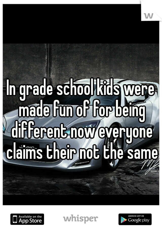 In grade school kids were made fun of for being different now everyone claims their not the same