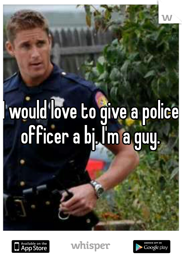 I would love to give a police officer a bj. I'm a guy. 