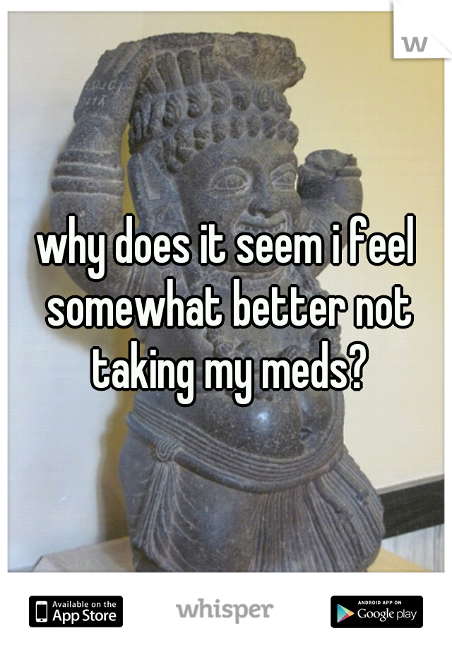 why does it seem i feel somewhat better not taking my meds?