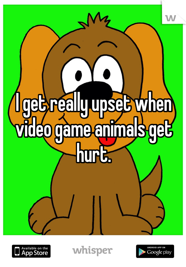 I get really upset when video game animals get hurt. 