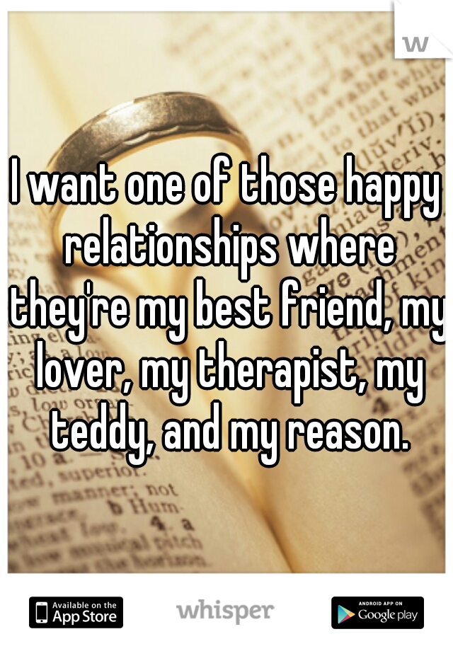 I want one of those happy relationships where they're my best friend, my lover, my therapist, my teddy, and my reason.