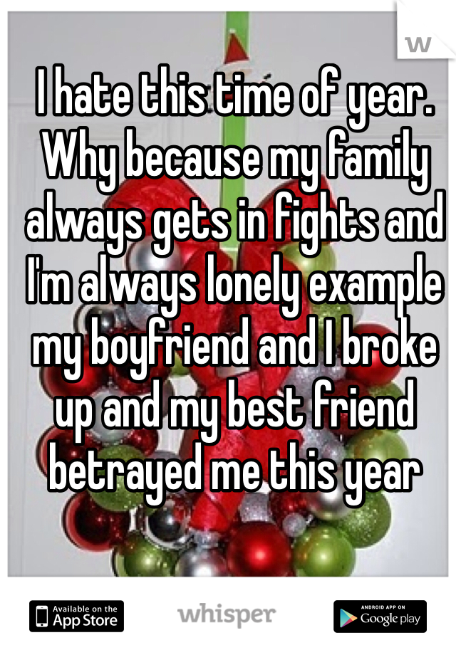 I hate this time of year. Why because my family always gets in fights and I'm always lonely example my boyfriend and I broke up and my best friend betrayed me this year
